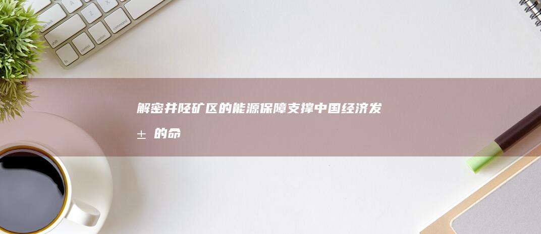 解密井陉矿区的能源保障：支撑中国经济发展的命脉 (井陉矿区百度百科)